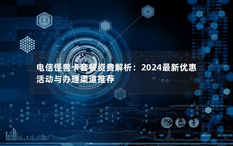 电信怪兽卡套餐资费解析：2024最新优惠活动与办理渠道推荐