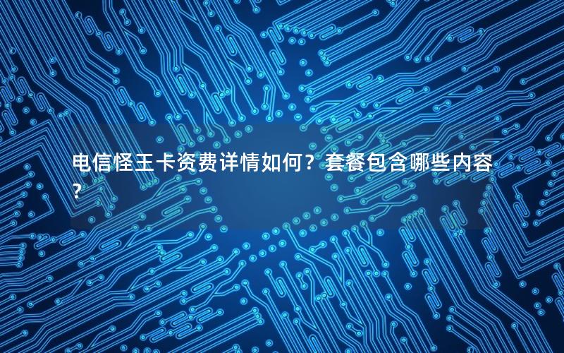 电信怪王卡资费详情如何？套餐包含哪些内容？
