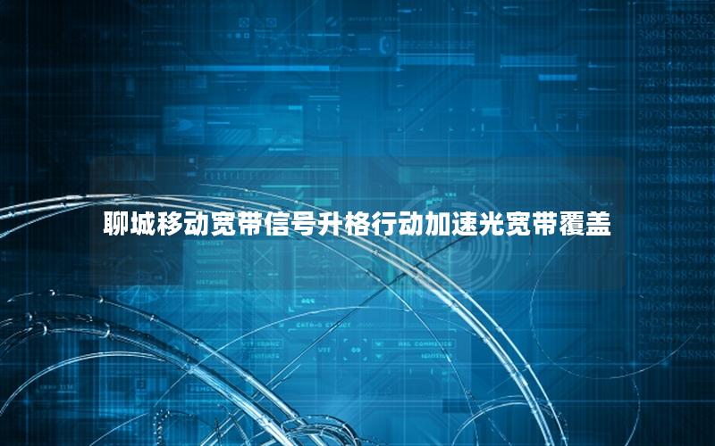 聊城移动宽带信号升格行动加速光宽带覆盖