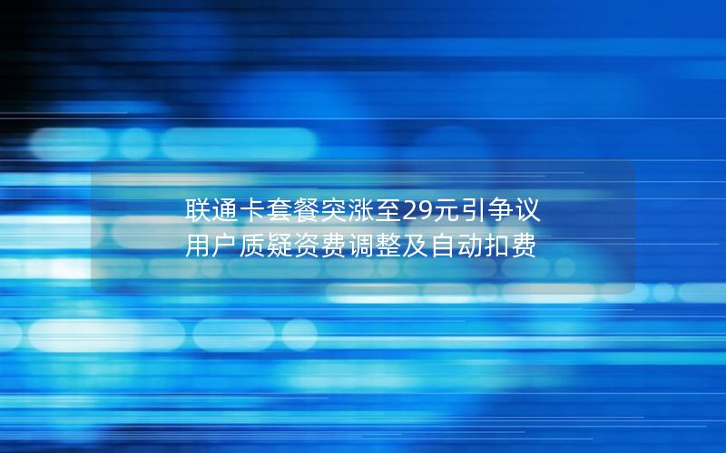 联通卡套餐突涨至29元引争议 用户质疑资费调整及自动扣费