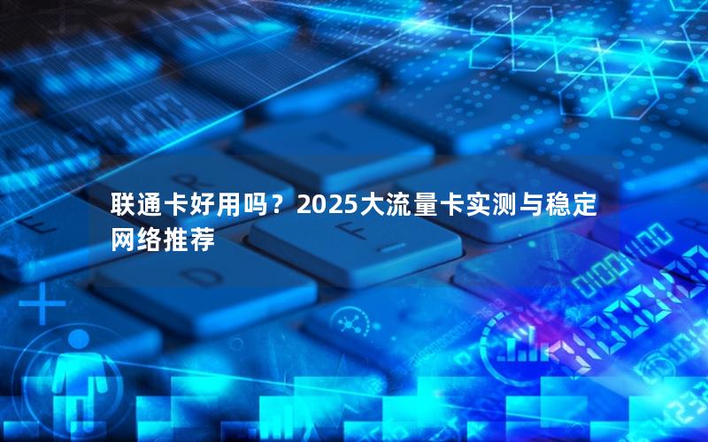 联通卡好用吗？2025大流量卡实测与稳定网络推荐