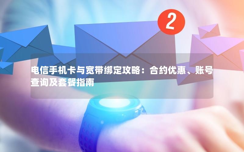 电信手机卡与宽带绑定攻略：合约优惠、账号查询及套餐指南