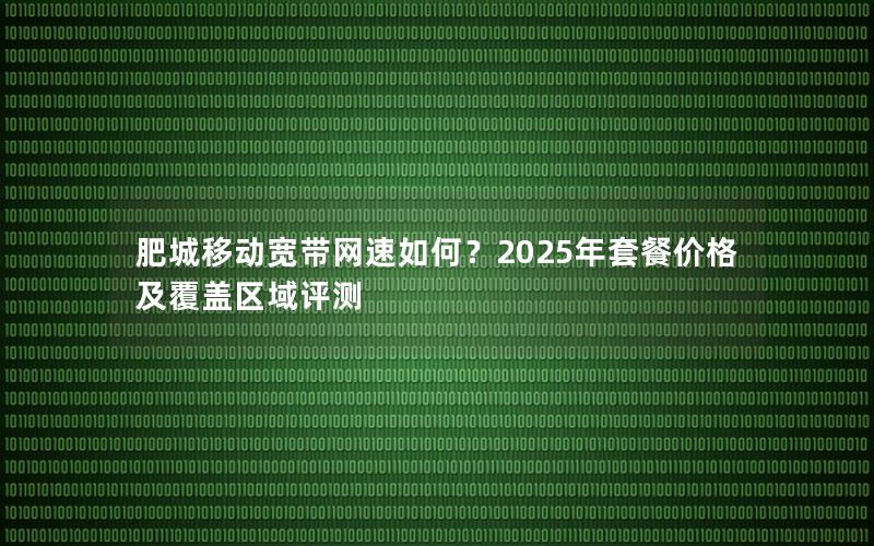 肥城移动宽带网速如何？2025年套餐价格及覆盖区域评测