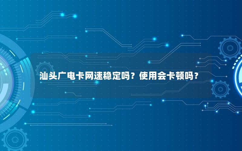 汕头广电卡网速稳定吗？使用会卡顿吗？