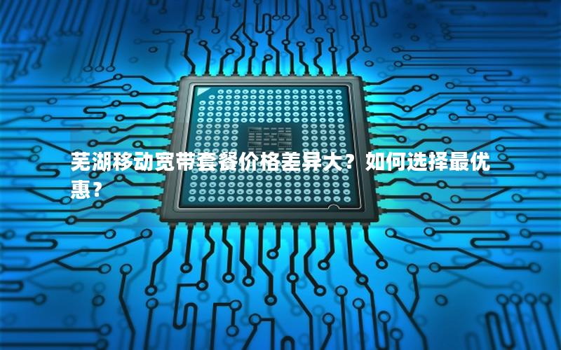 芜湖移动宽带套餐价格差异大？如何选择最优惠？