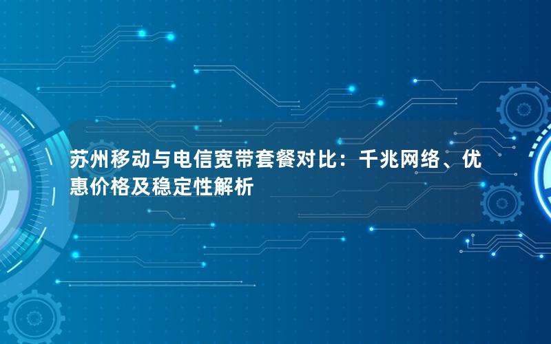 苏州移动与电信宽带套餐对比：千兆网络、优惠价格及稳定性解析