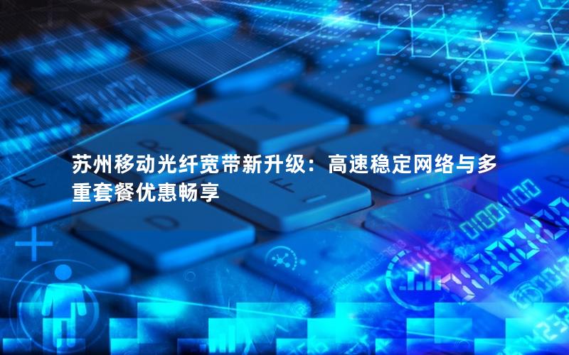 苏州移动光纤宽带新升级：高速稳定网络与多重套餐优惠畅享