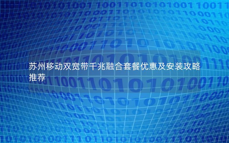 苏州移动双宽带千兆融合套餐优惠及安装攻略推荐