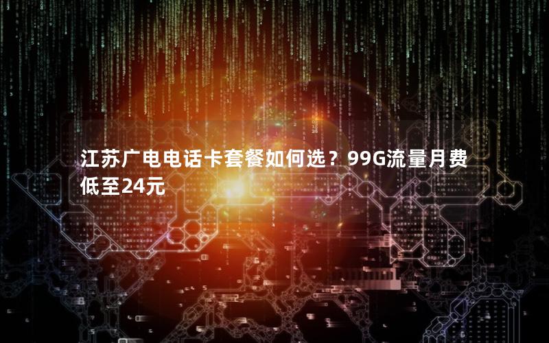 江苏广电电话卡套餐如何选？99G流量月费低至24元