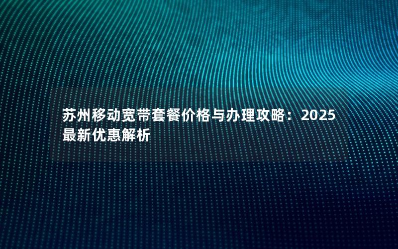 苏州移动宽带套餐价格与办理攻略：2025最新优惠解析