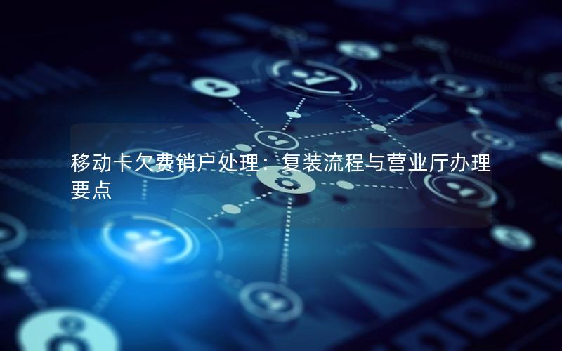 移动卡欠费销户处理：复装流程与营业厅办理要点