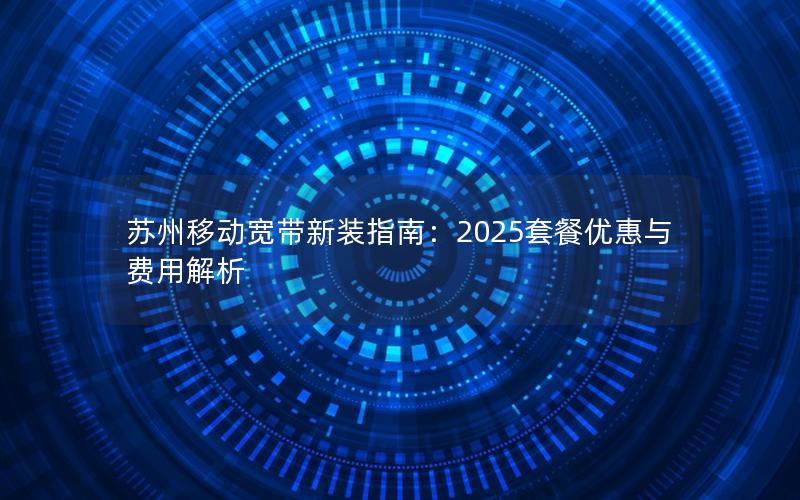 苏州移动宽带新装指南：2025套餐优惠与费用解析