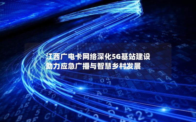 江西广电卡网络深化5G基站建设 助力应急广播与智慧乡村发展