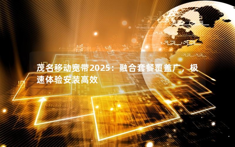 茂名移动宽带2025：融合套餐覆盖广，极速体验安装高效