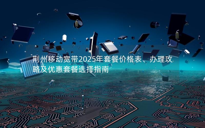 荆州移动宽带2025年套餐价格表、办理攻略及优惠套餐选择指南