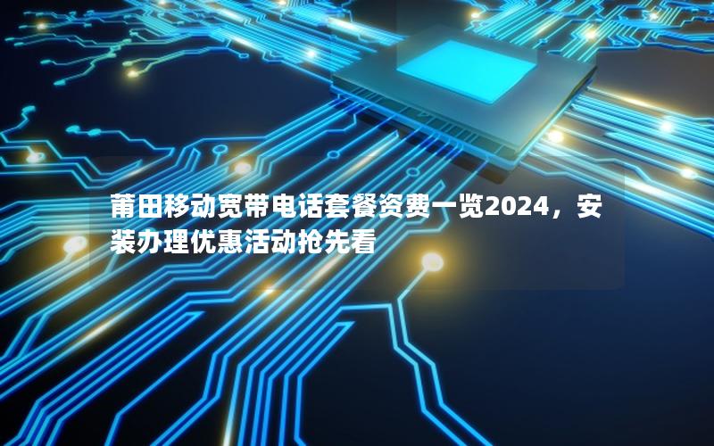 莆田移动宽带电话套餐资费一览2024，安装办理优惠活动抢先看