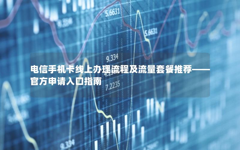 电信手机卡线上办理流程及流量套餐推荐——官方申请入口指南