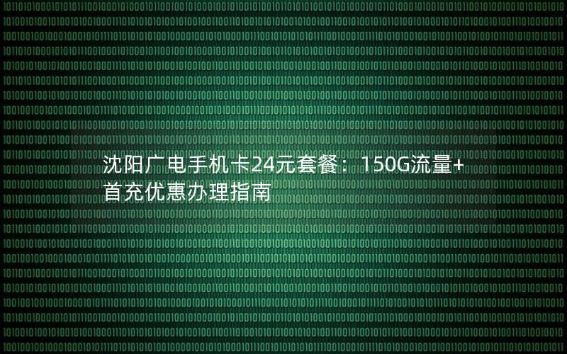 沈阳广电手机卡24元套餐：150G流量+首充优惠办理指南