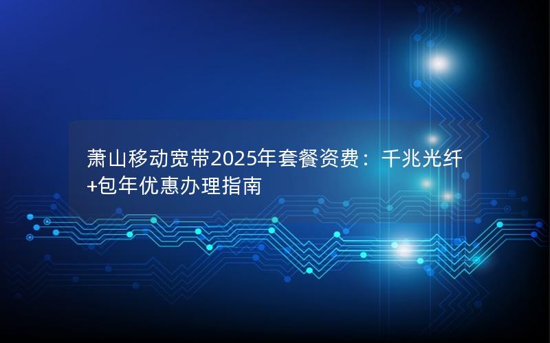 萧山移动宽带2025年套餐资费：千兆光纤+包年优惠办理指南
