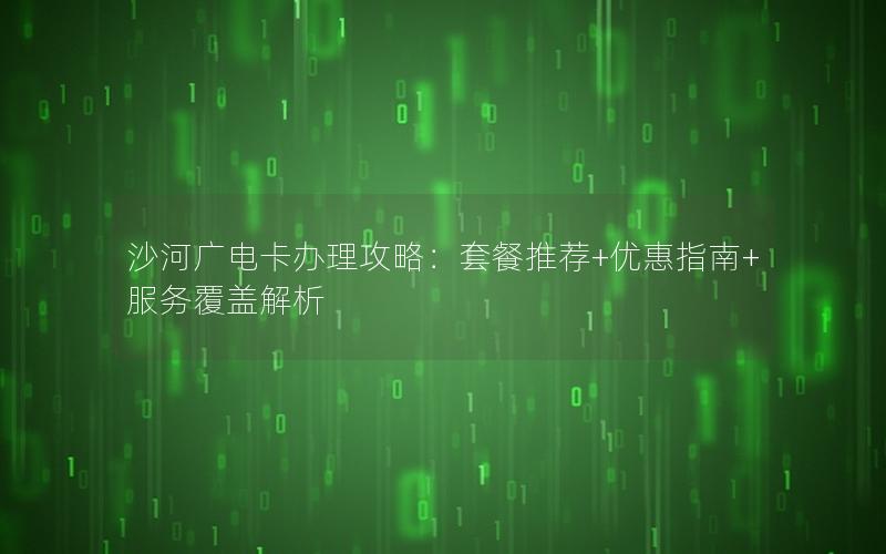 沙河广电卡办理攻略：套餐推荐+优惠指南+服务覆盖解析