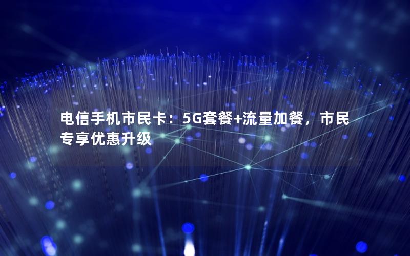 电信手机市民卡：5G套餐+流量加餐，市民专享优惠升级