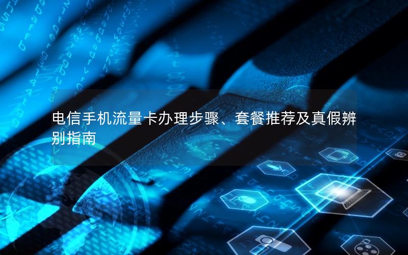 电信手机流量卡办理步骤、套餐推荐及真假辨别指南