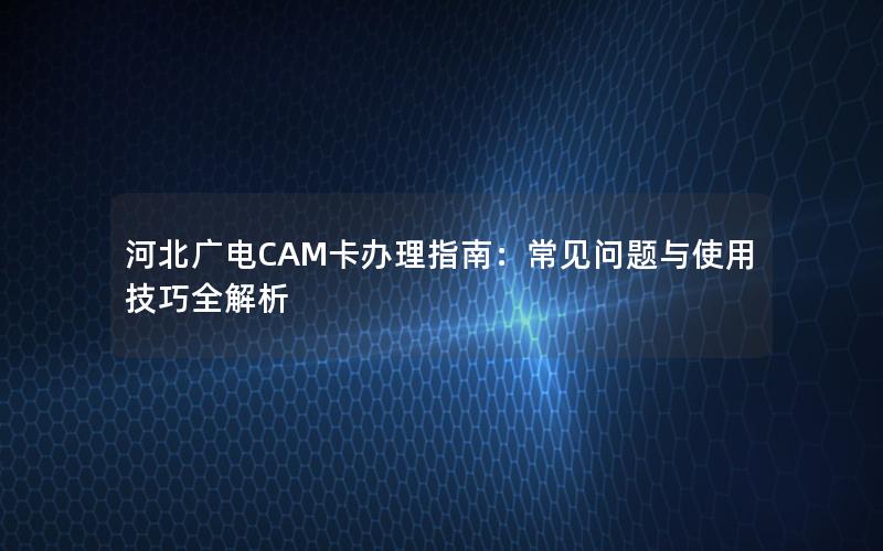 河北广电CAM卡办理指南：常见问题与使用技巧全解析
