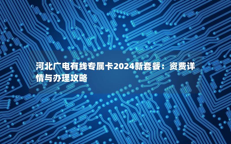 河北广电有线专属卡2024新套餐：资费详情与办理攻略