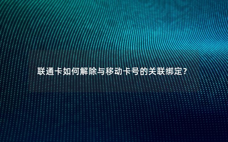 联通卡如何解除与移动卡号的关联绑定？