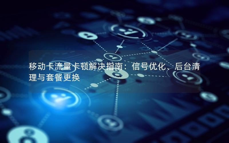 移动卡流量卡顿解决指南：信号优化、后台清理与套餐更换