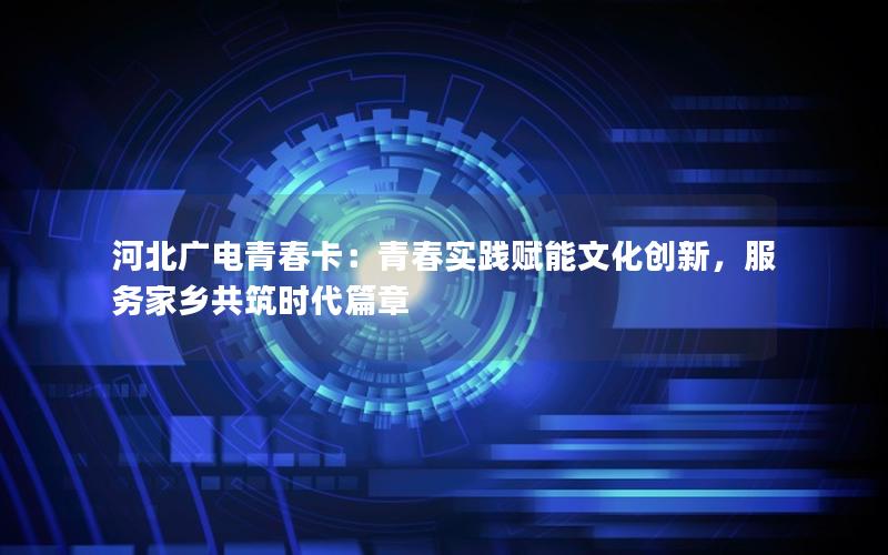 河北广电青春卡：青春实践赋能文化创新，服务家乡共筑时代篇章
