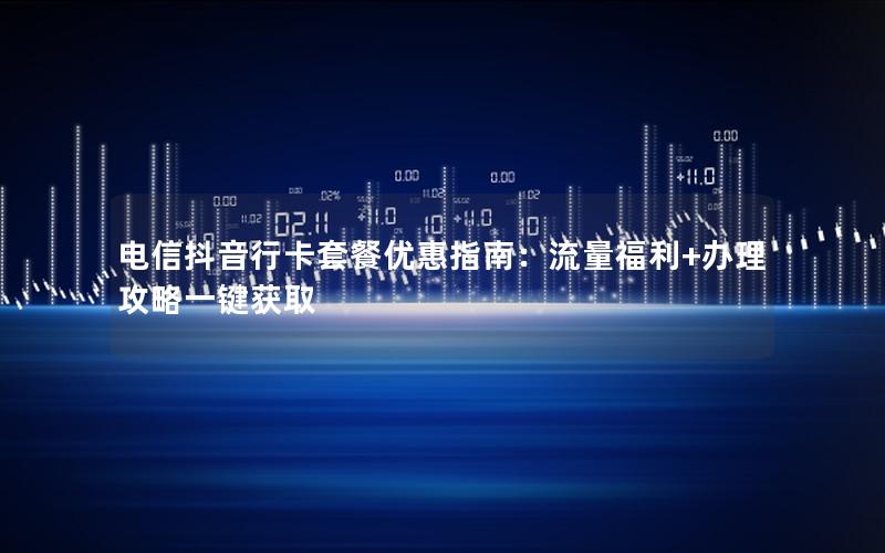 电信抖音行卡套餐优惠指南：流量福利+办理攻略一键获取