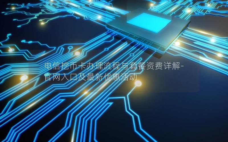电信挖币卡办理流程与套餐资费详解-官网入口及最新优惠活动