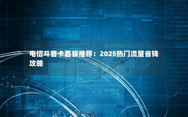 电信斗音卡套餐推荐：2025热门流量省钱攻略