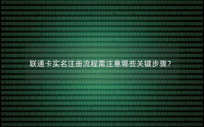 联通卡实名注册流程需注意哪些关键步骤？