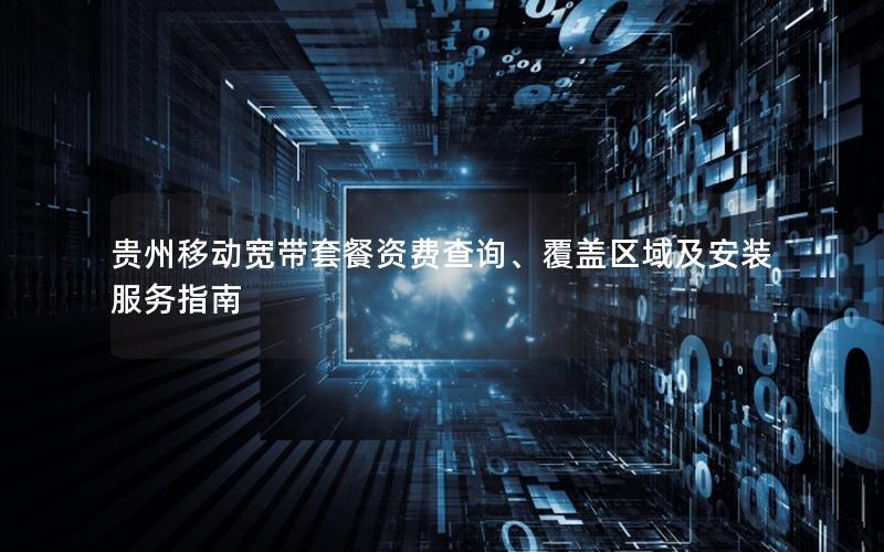 贵州移动宽带套餐资费查询、覆盖区域及安装服务指南