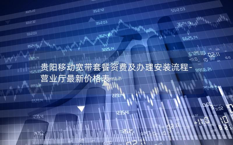 贵阳移动宽带套餐资费及办理安装流程-营业厅最新价格表