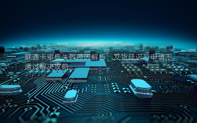 联通卡审核失败原因解析：发货延迟与申请不通过解决攻略