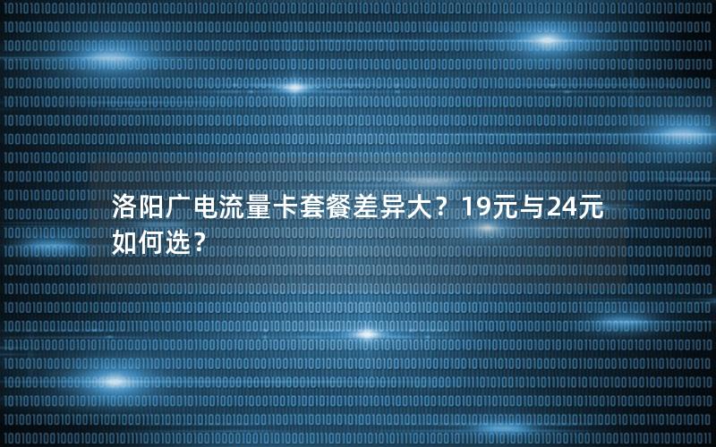 洛阳广电流量卡套餐差异大？19元与24元如何选？