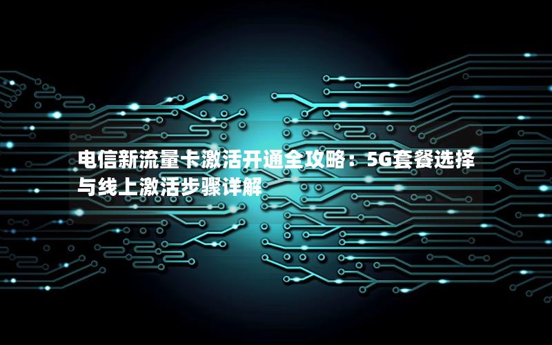 电信新流量卡激活开通全攻略：5G套餐选择与线上激活步骤详解