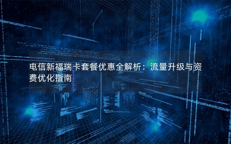 电信新福瑞卡套餐优惠全解析：流量升级与资费优化指南