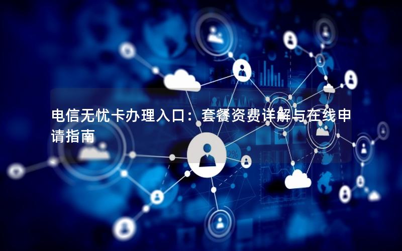 电信无忧卡办理入口：套餐资费详解与在线申请指南