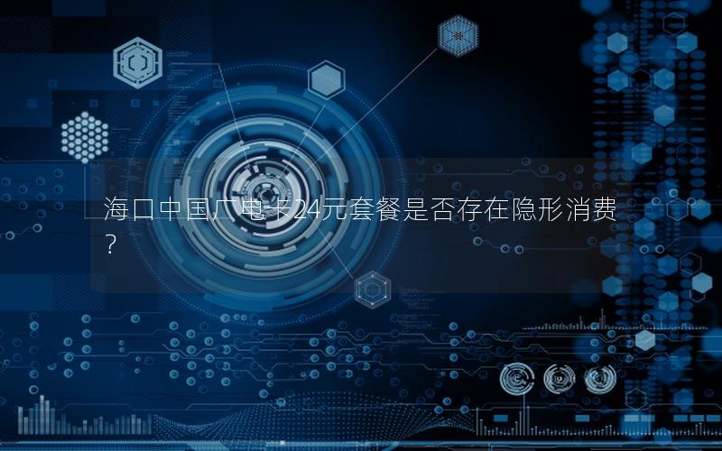 海口中国广电卡24元套餐是否存在隐形消费？
