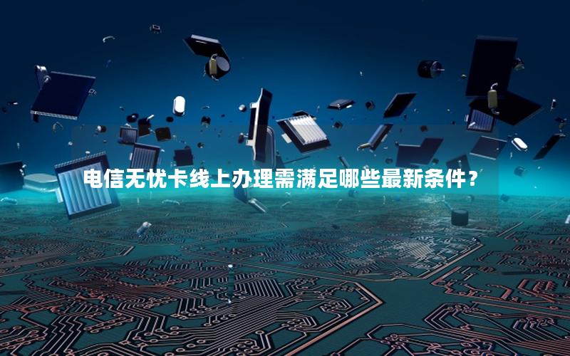 电信无忧卡线上办理需满足哪些最新条件？