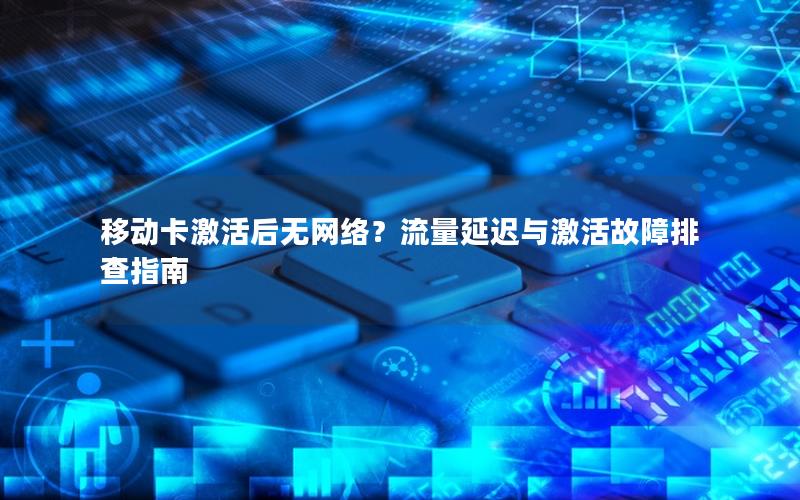 移动卡激活后无网络？流量延迟与激活故障排查指南