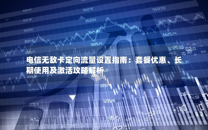 电信无敌卡定向流量设置指南：套餐优惠、长期使用及激活攻略解析