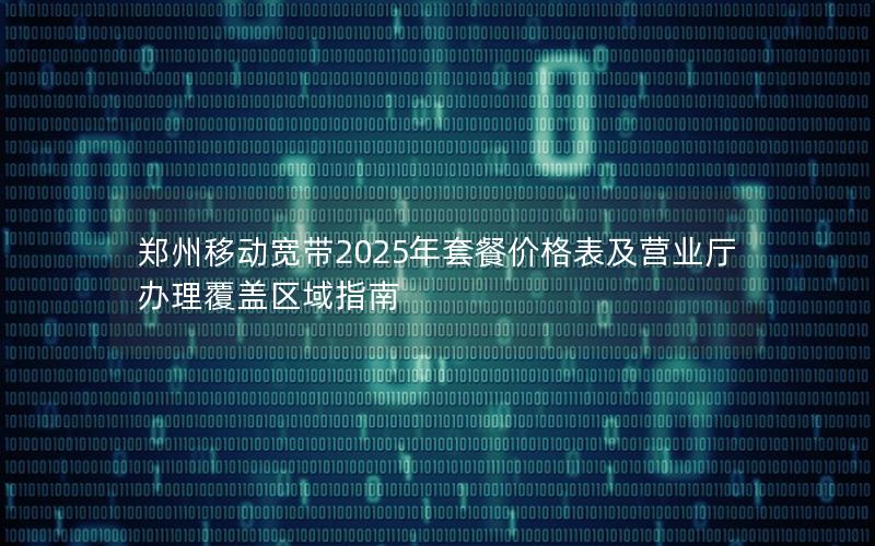 郑州移动宽带2025年套餐价格表及营业厅办理覆盖区域指南
