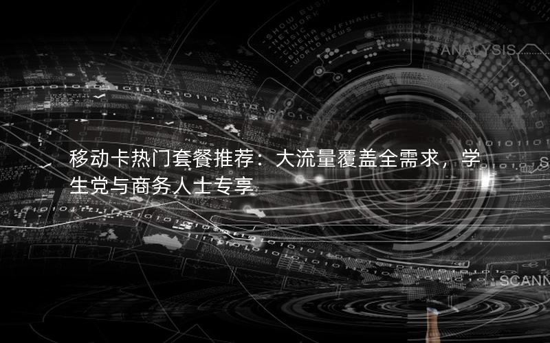 移动卡热门套餐推荐：大流量覆盖全需求，学生党与商务人士专享