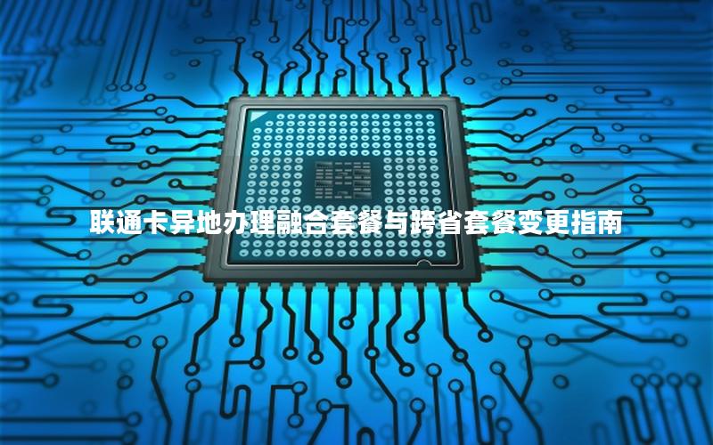 联通卡异地办理融合套餐与跨省套餐变更指南