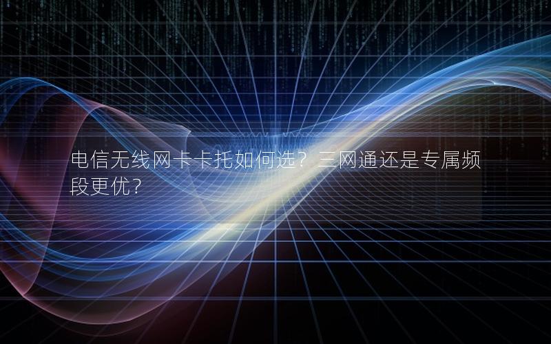 电信无线网卡卡托如何选？三网通还是专属频段更优？